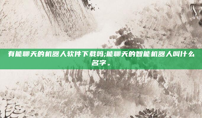 有能聊天的机器人软件下载吗;能聊天的智能机器人叫什么名字。