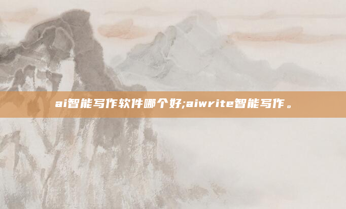 ai智能写作软件哪个好;aiwrite智能写作。