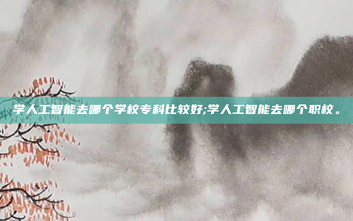 学人工智能去哪个学校专科比较好;学人工智能去哪个职校。