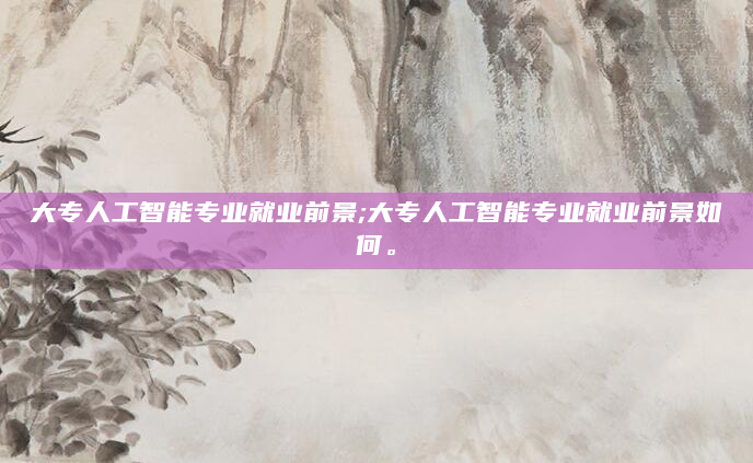 大专人工智能专业就业前景;大专人工智能专业就业前景如何。