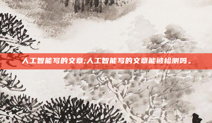 人工智能写的文章;人工智能写的文章能被检测吗。