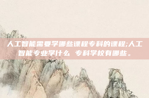 人工智能需要学哪些课程专科的课程;人工智能专业学什么 专科学校有哪些。