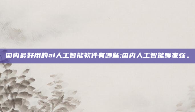 国内最好用的ai人工智能软件有哪些;国内人工智能哪家强。