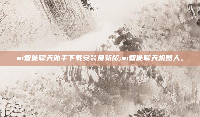 ai智能聊天助手下载安装最新版;ai智能聊天机器人。