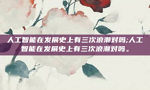 人工智能在发展史上有三次浪潮对吗;人工智能在发展史上有三次浪潮对吗。
