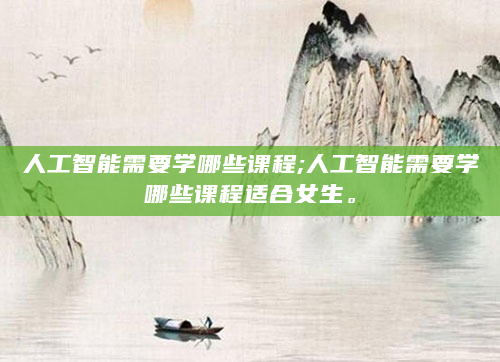 人工智能需要学哪些课程;人工智能需要学哪些课程适合女生。