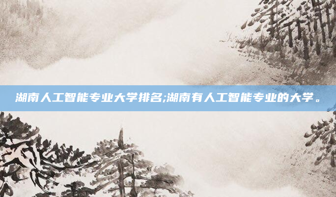 湖南人工智能专业大学排名;湖南有人工智能专业的大学。