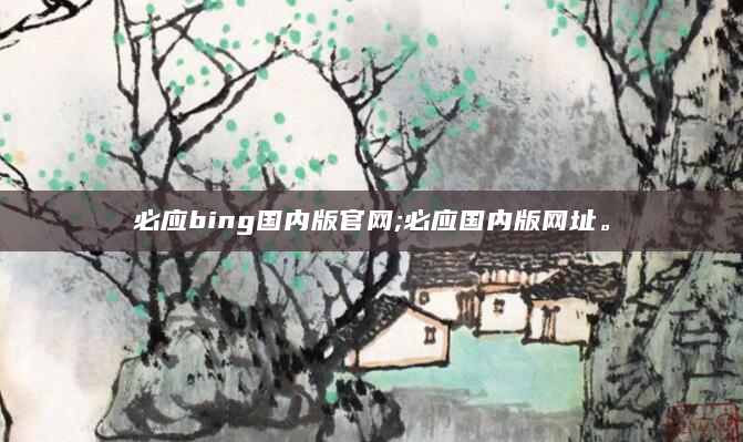 必应bing国内版官网;必应国内版网址。