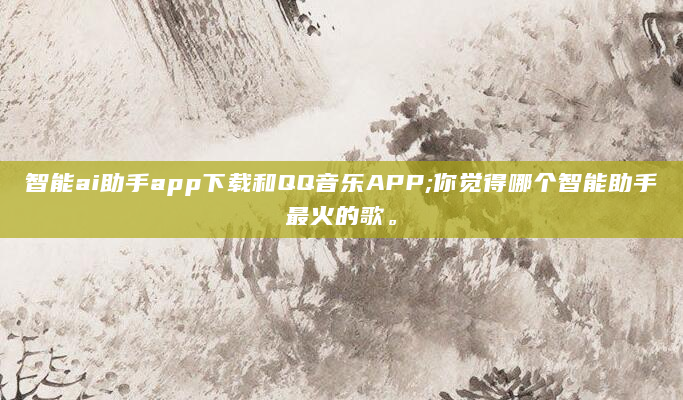 智能ai助手app下载和QQ音乐APP;你觉得哪个智能助手最火的歌。