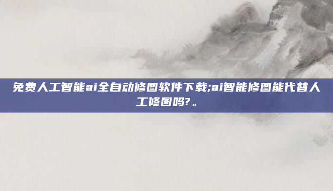 免费人工智能ai全自动修图软件下载;ai智能修图能代替人工修图吗?。