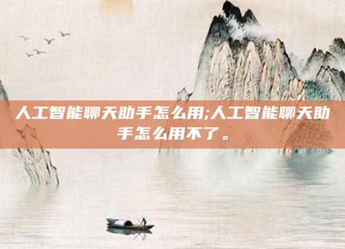 人工智能聊天助手怎么用;人工智能聊天助手怎么用不了。