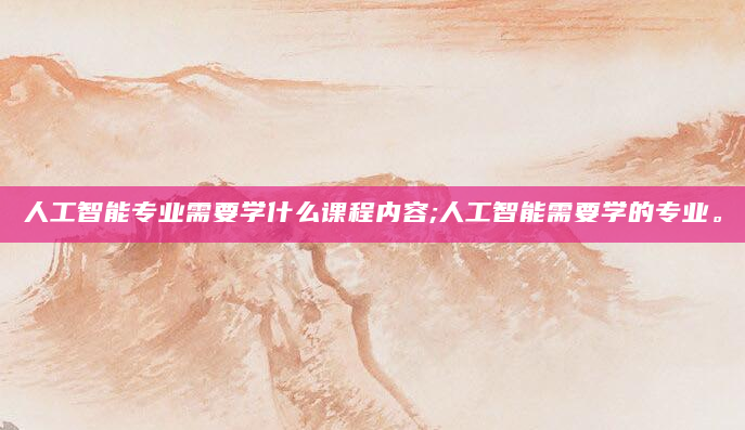 人工智能专业需要学什么课程内容;人工智能需要学的专业。