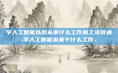 学人工智能以后从事什么工作和工资待遇;学人工智能出来干什么工作。