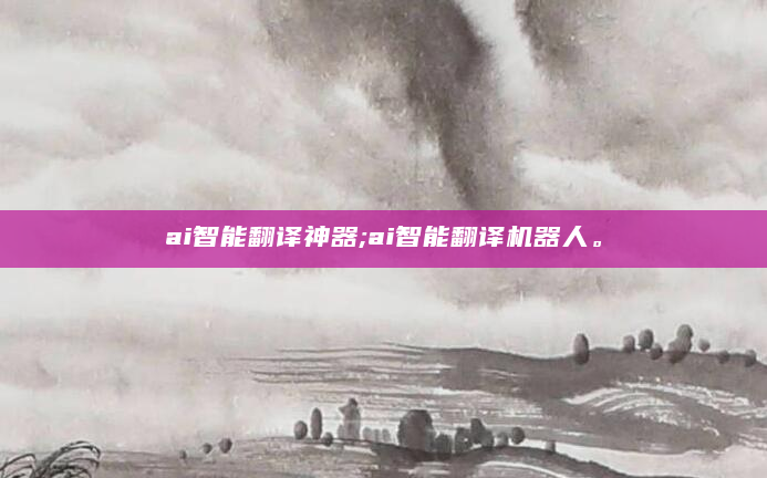 ai智能翻译神器;ai智能翻译机器人。