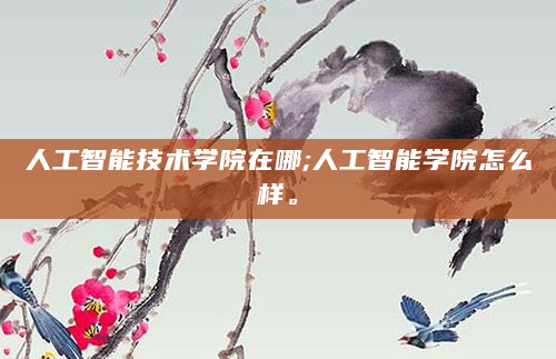 人工智能技术学院在哪;人工智能学院怎么样。