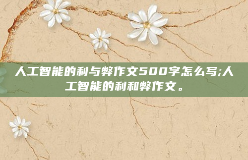 人工智能的利与弊作文500字怎么写;人工智能的利和弊作文。
