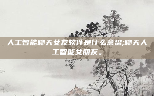 人工智能聊天女友软件是什么意思;聊天人工智能女朋友。