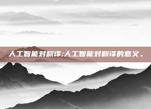 人工智能对翻译;人工智能对翻译的意义。