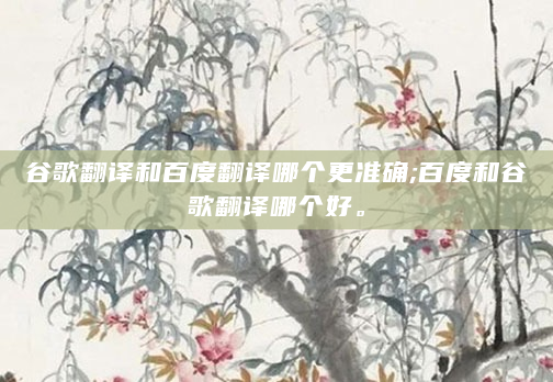 谷歌翻译和百度翻译哪个更准确;百度和谷歌翻译哪个好。