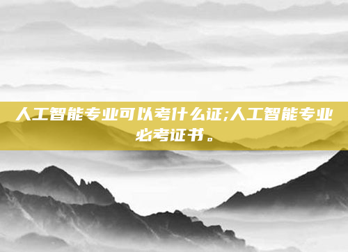 人工智能专业可以考什么证;人工智能专业必考证书。