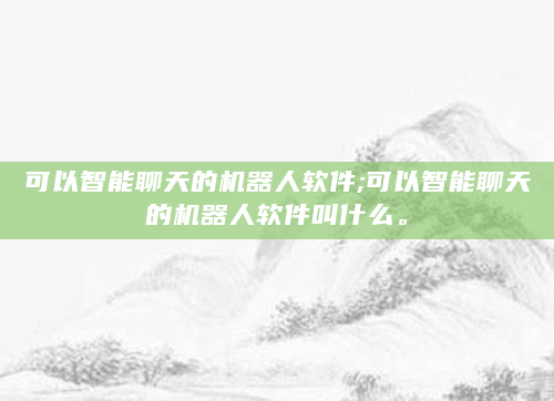 可以智能聊天的机器人软件;可以智能聊天的机器人软件叫什么。