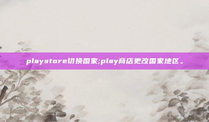 playstore切换国家;play商店更改国家地区。