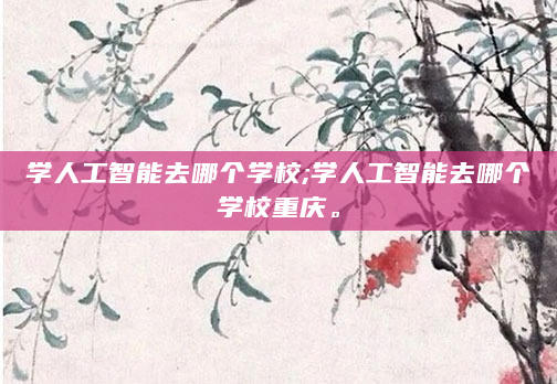 学人工智能去哪个学校;学人工智能去哪个学校重庆。