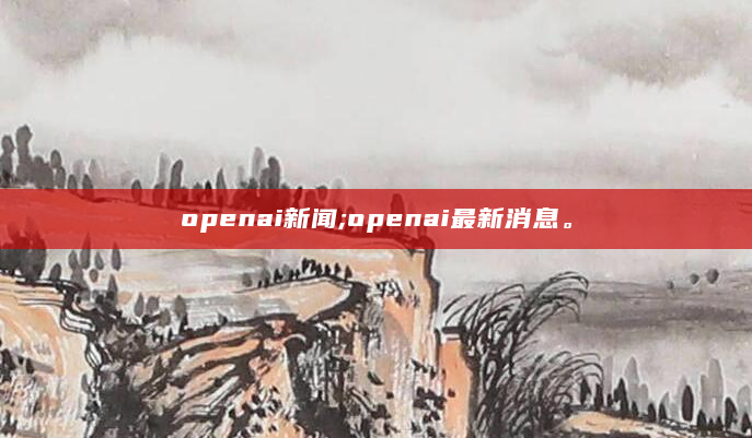 openai新闻;openai最新消息。