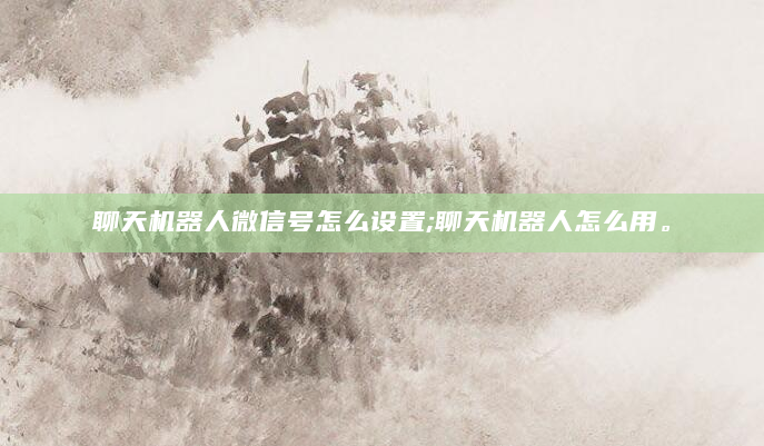 聊天机器人微信号怎么设置;聊天机器人怎么用。