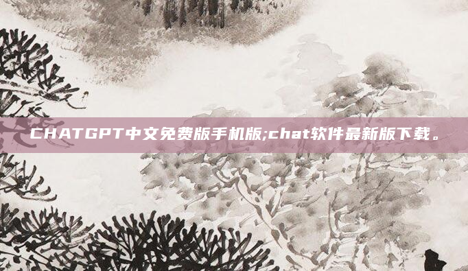 CHATGPT中文免费版手机版;chat软件最新版下载。