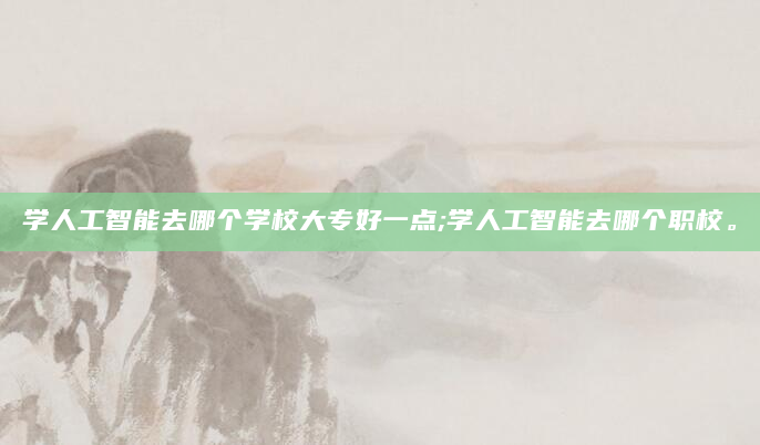 学人工智能去哪个学校大专好一点;学人工智能去哪个职校。