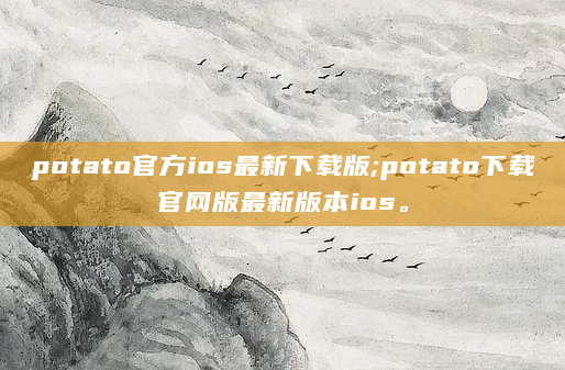 potato官方ios最新下载版;potato下载官网版最新版本ios。