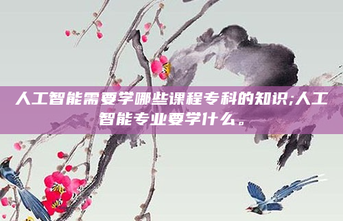 人工智能需要学哪些课程专科的知识;人工智能专业要学什么。