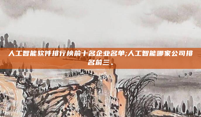 人工智能软件排行榜前十名企业名单;人工智能哪家公司排名前三。