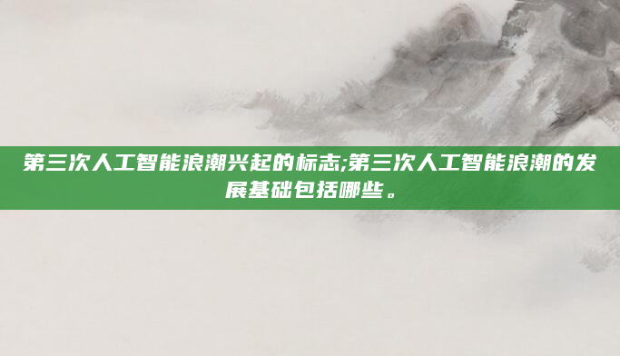 第三次人工智能浪潮兴起的标志;第三次人工智能浪潮的发展基础包括哪些。