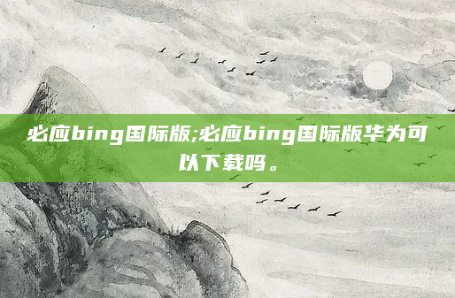 必应bing国际版;必应bing国际版华为可以下载吗。
