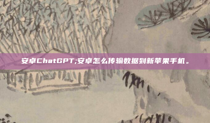 安卓ChatGPT;安卓怎么传输数据到新苹果手机。