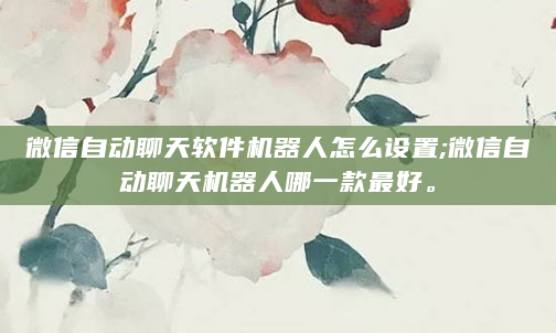 微信自动聊天软件机器人怎么设置;微信自动聊天机器人哪一款最好。