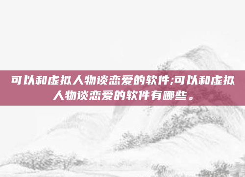 可以和虚拟人物谈恋爱的软件;可以和虚拟人物谈恋爱的软件有哪些。
