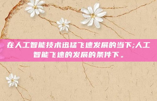 在人工智能技术迅猛飞速发展的当下;人工智能飞速的发展的条件下。