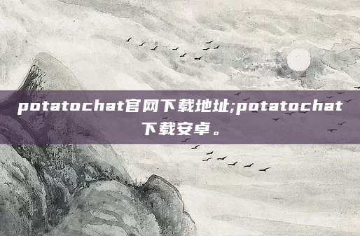 potatochat官网下载地址;potatochat下载安卓。