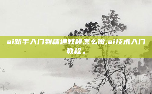 ai新手入门到精通教程怎么做;ai技术入门教程。