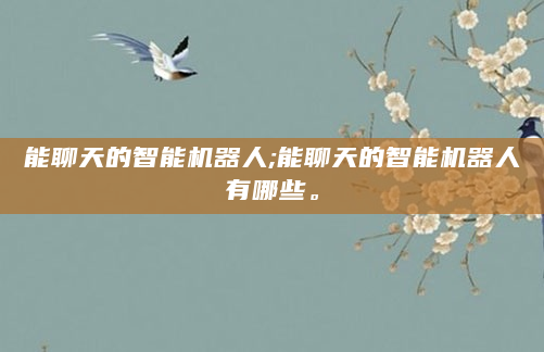 能聊天的智能机器人;能聊天的智能机器人有哪些。