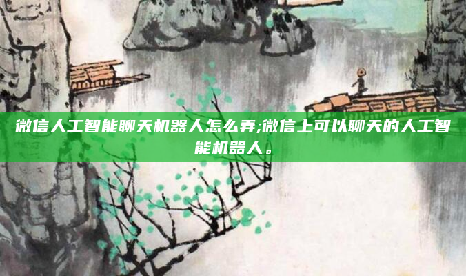微信人工智能聊天机器人怎么弄;微信上可以聊天的人工智能机器人。