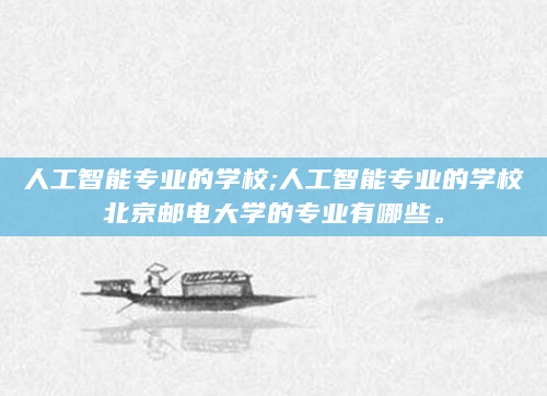 人工智能专业的学校;人工智能专业的学校北京邮电大学的专业有哪些。