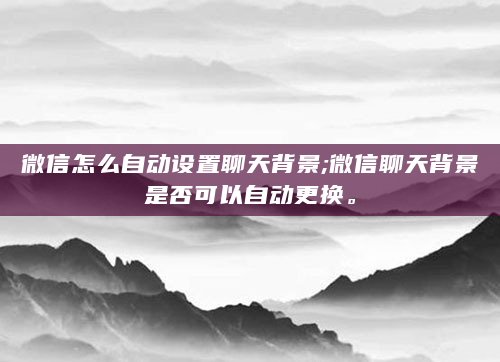 微信怎么自动设置聊天背景;微信聊天背景是否可以自动更换。