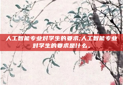 人工智能专业对学生的要求;人工智能专业对学生的要求是什么。