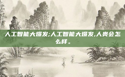 人工智能大爆发;人工智能大爆发,人类会怎么样。