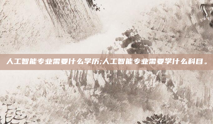 人工智能专业需要什么学历;人工智能专业需要学什么科目。