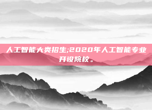 人工智能大类招生;2020年人工智能专业开设院校。